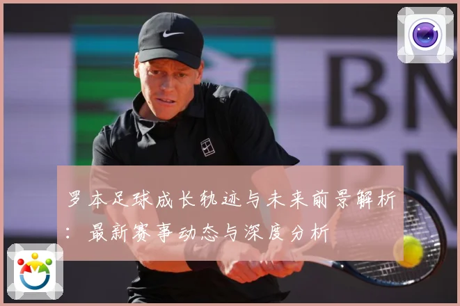 罗本足球成长轨迹与未来前景解析：最新赛事动态与深度分析