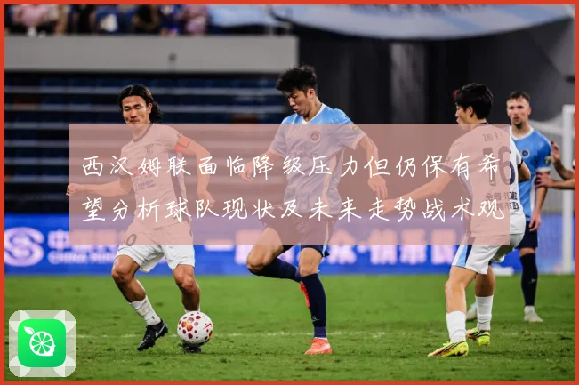 西汉姆联面临降级压力但仍保有希望分析球队现状及未来走势战术观察：最新赛事动态与深度分析