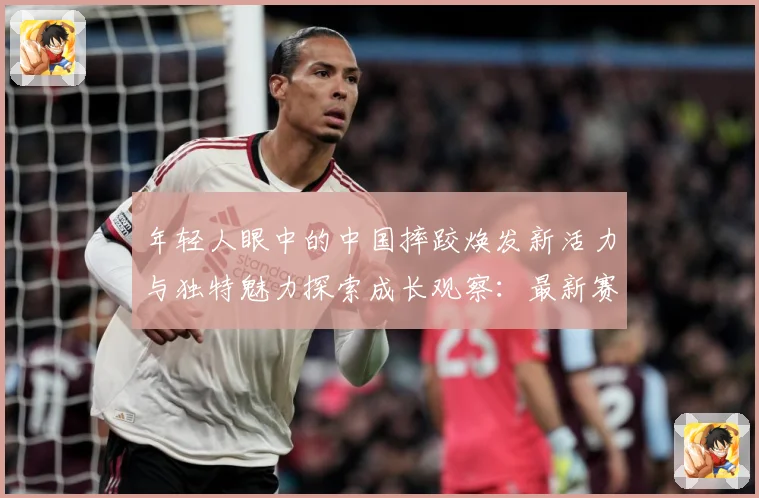 年轻人眼中的中国摔跤焕发新活力与独特魅力探索成长观察：最新赛事动态与深度分析