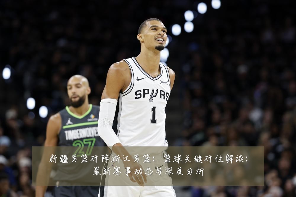 新疆男篮对阵浙江男篮：篮球关键对位解读：最新赛事动态与深度分析