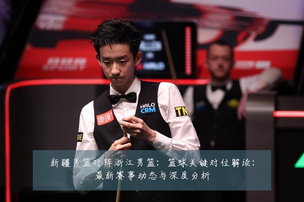 新疆男篮对阵浙江男篮：篮球关键对位解读：最新赛事动态与深度分析